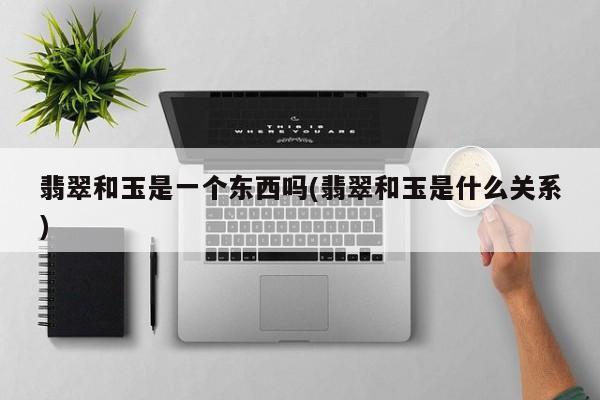 翡翠和玉是一个东西吗(翡翠和玉是什么关系)