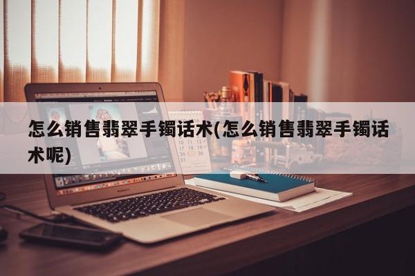 怎么销售翡翠手镯话术(怎么销售翡翠手镯话术呢)