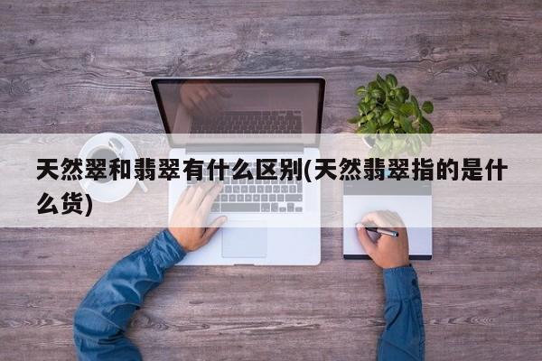天然翠和翡翠有什么区别(天然翡翠指的是什么货)
