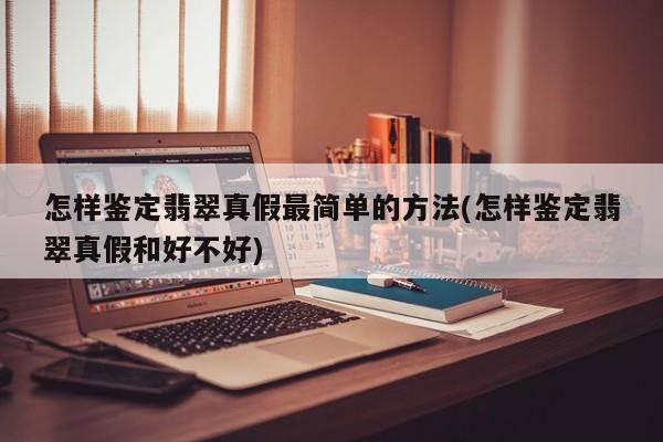 怎样鉴定翡翠真假最简单的方法(怎样鉴定翡翠真假和好不好)