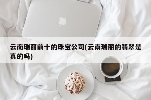 云南瑞丽前十的珠宝公司(云南瑞丽的翡翠是真的吗)