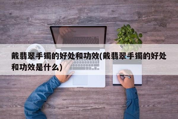 戴翡翠手镯的好处和功效(戴翡翠手镯的好处和功效是什么)