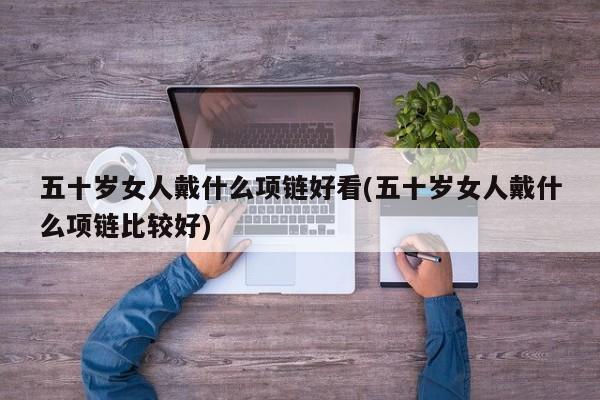 五十岁女人戴什么项链好看(五十岁女人戴什么项链比较好)