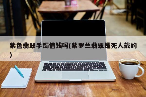 紫色翡翠手镯值钱吗(紫罗兰翡翠是死人戴的)