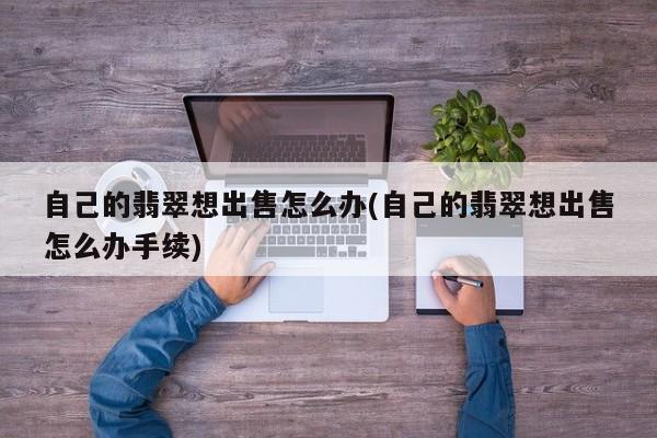 自己的翡翠想出售怎么办(自己的翡翠想出售怎么办手续)
