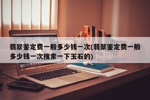 翡翠鉴定费一般多少钱一次(翡翠鉴定费一般多少钱一次搜索一下玉石的)