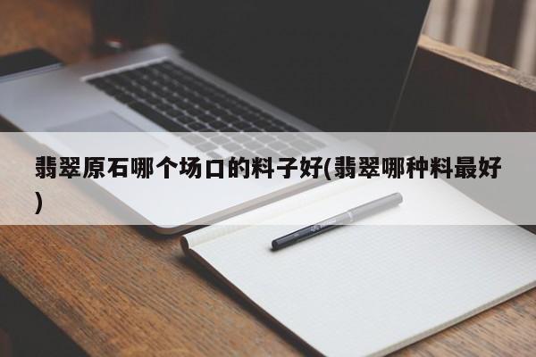 翡翠原石哪个场口的料子好(翡翠哪种料最好)
