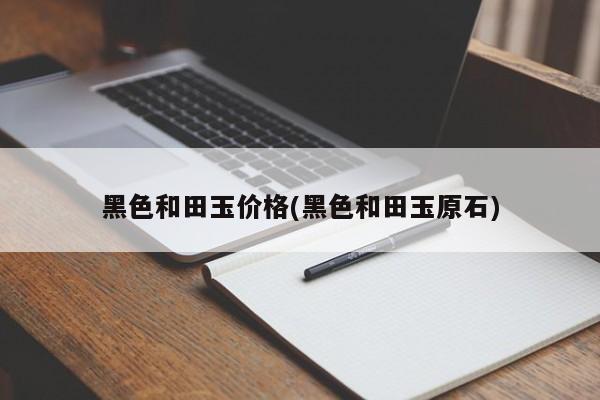 黑色和田玉价格(黑色和田玉原石)
