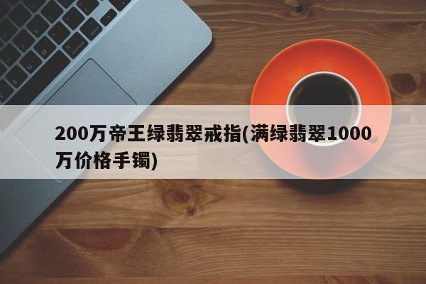 200万帝王绿翡翠戒指(满绿翡翠1000万价格手镯)