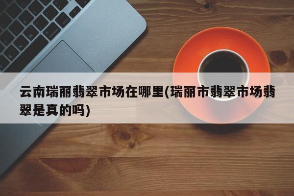 云南瑞丽翡翠市场在哪里(瑞丽市翡翠市场翡翠是真的吗)