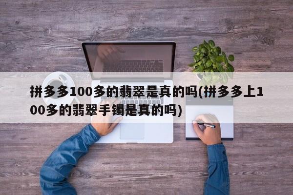 拼多多100多的翡翠是真的吗(拼多多上100多的翡翠手镯是真的吗)