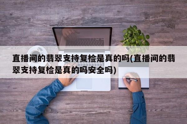 直播间的翡翠支持复检是真的吗(直播间的翡翠支持复检是真的吗安全吗)