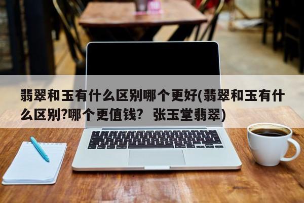翡翠和玉有什么区别哪个更好(翡翠和玉有什么区别?哪个更值钱? 张玉堂翡翠)