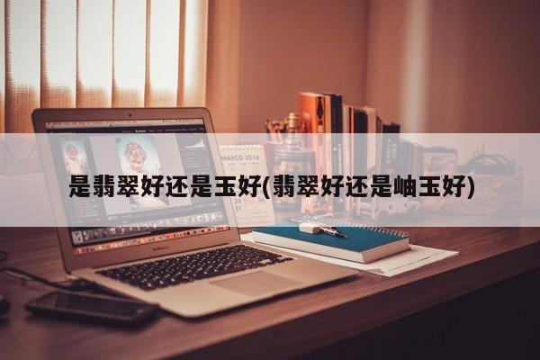 是翡翠好还是玉好(翡翠好还是岫玉好)