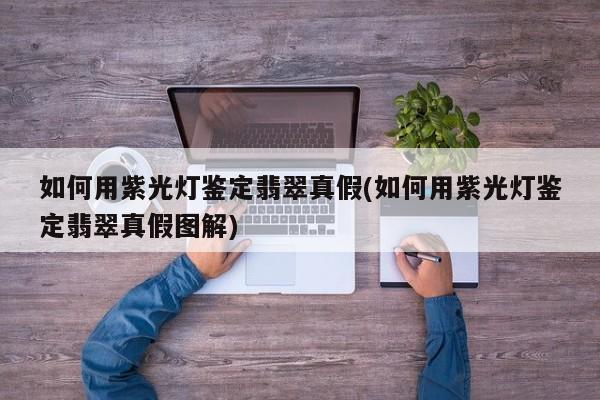 如何用紫光灯鉴定翡翠真假(如何用紫光灯鉴定翡翠真假图解)