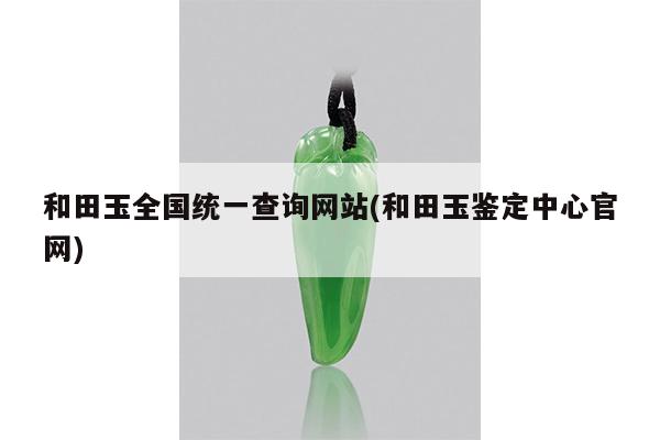 和田玉全国统一查询网站(和田玉鉴定中心官网)