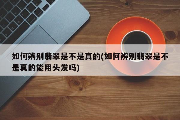 如何辨别翡翠是不是真的(如何辨别翡翠是不是真的能用头发吗)