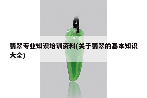 翡翠专业知识培训资料(关于翡翠的基本知识大全)