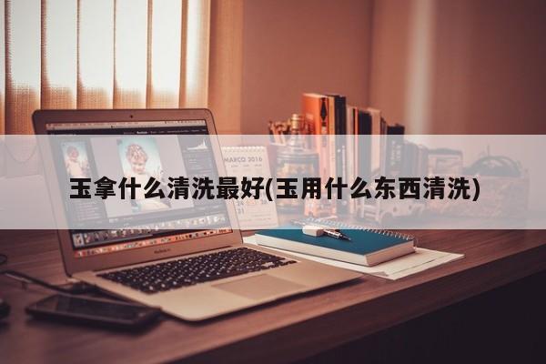 玉拿什么清洗最好(玉用什么东西清洗)