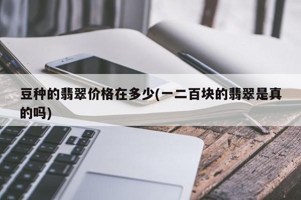 豆种的翡翠价格在多少(一二百块的翡翠是真的吗)