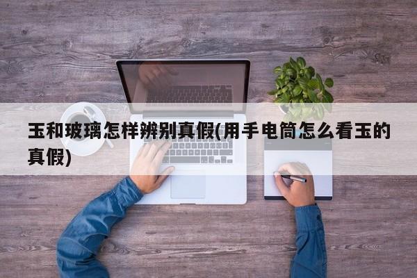 玉和玻璃怎样辨别真假(用手电筒怎么看玉的真假)
