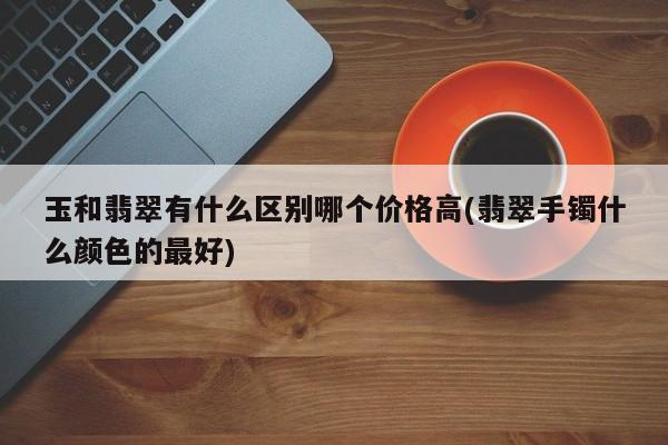 玉和翡翠有什么区别哪个价格高(翡翠手镯什么颜色的最好)