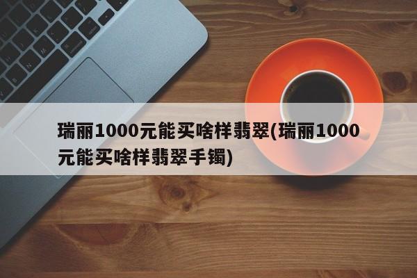 瑞丽1000元能买啥样翡翠(瑞丽1000元能买啥样翡翠手镯)