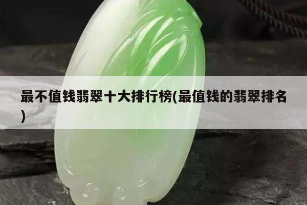 最不值钱翡翠十大排行榜(最值钱的翡翠排名)