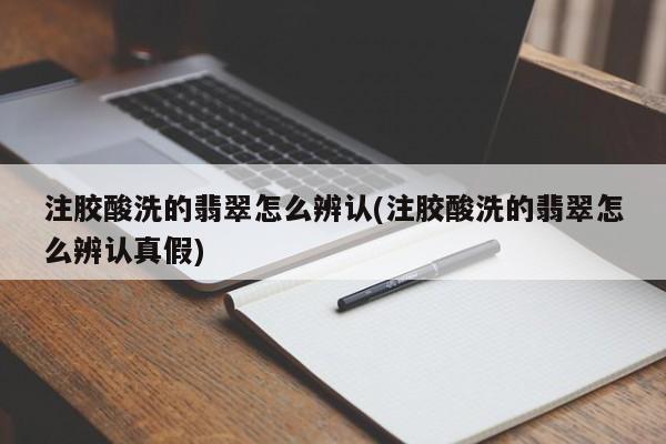 注胶酸洗的翡翠怎么辨认(注胶酸洗的翡翠怎么辨认真假)