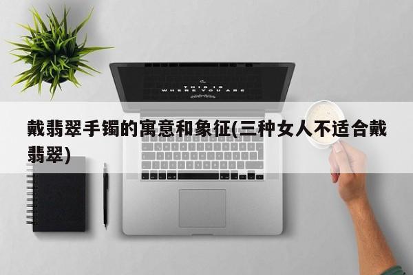 戴翡翠手镯的寓意和象征(三种女人不适合戴翡翠)