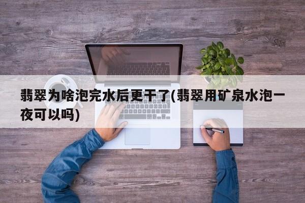 翡翠为啥泡完水后更干了(翡翠用矿泉水泡一夜可以吗)