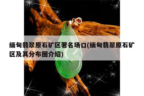 缅甸翡翠原石矿区著名场口(缅甸翡翠原石矿区及其分布图介绍)
