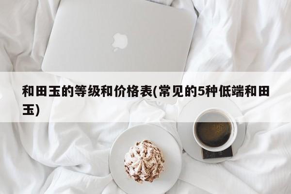 和田玉的等级和价格表(常见的5种低端和田玉)