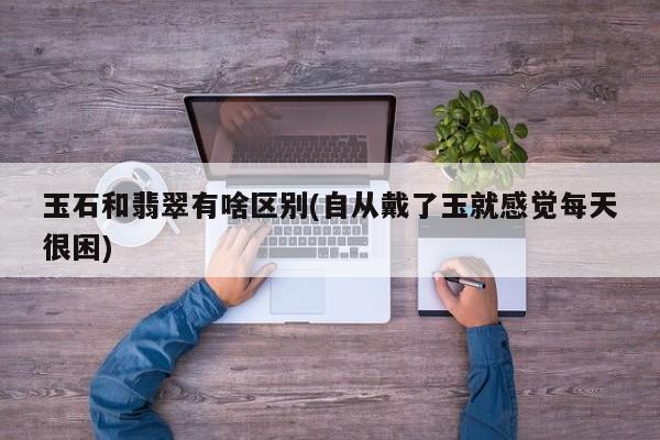 玉石和翡翠有啥区别(自从戴了玉就感觉每天很困)