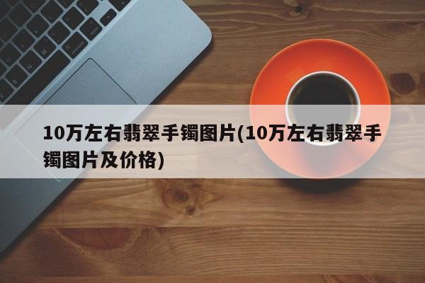 10万左右翡翠手镯图片(10万左右翡翠手镯图片及价格)