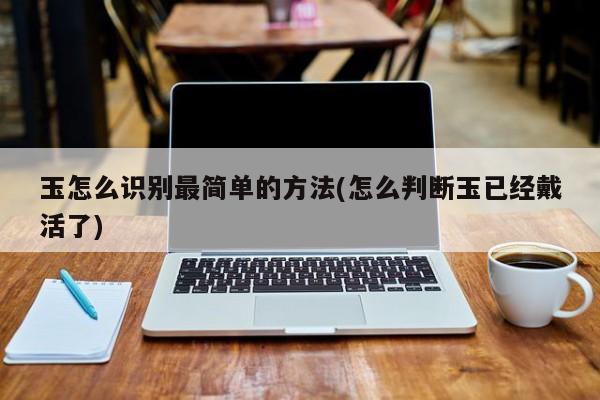 玉怎么识别最简单的方法(怎么判断玉已经戴活了)