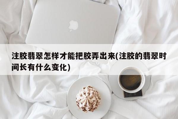 注胶翡翠怎样才能把胶弄出来(注胶的翡翠时间长有什么变化)