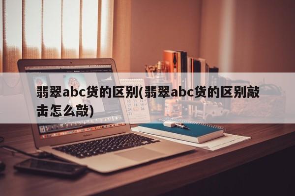 翡翠abc货的区别(翡翠abc货的区别敲击怎么敲)