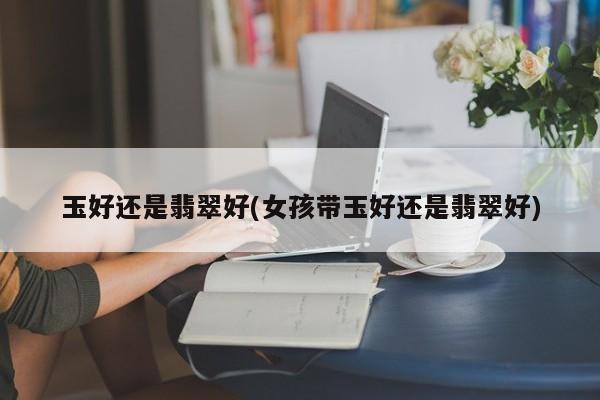 玉好还是翡翠好(女孩带玉好还是翡翠好)
