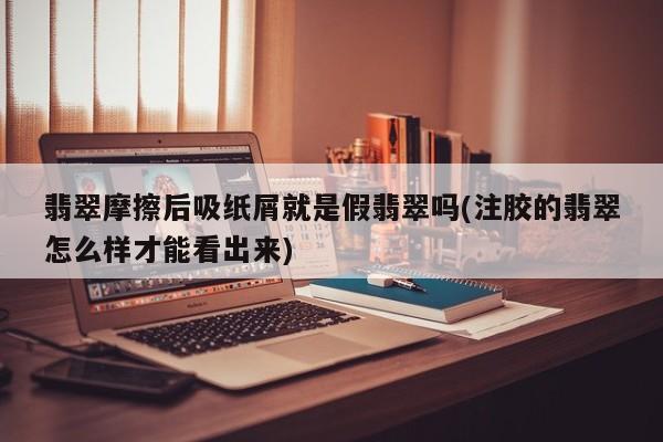 翡翠摩擦后吸纸屑就是假翡翠吗(注胶的翡翠怎么样才能看出来)