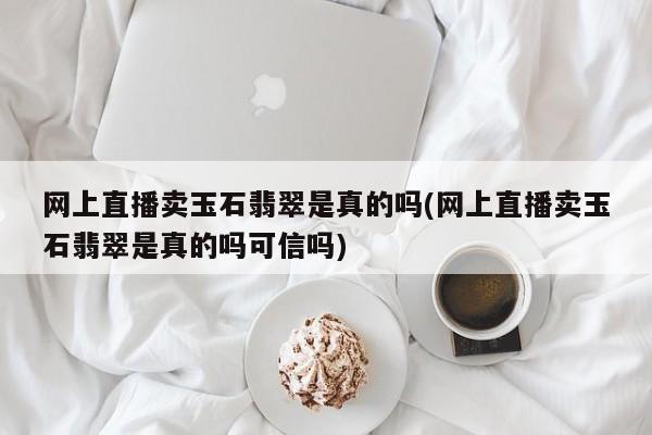 网上直播卖玉石翡翠是真的吗(网上直播卖玉石翡翠是真的吗可信吗)