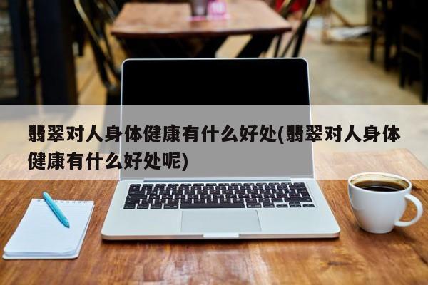 翡翠对人身体健康有什么好处(翡翠对人身体健康有什么好处呢)