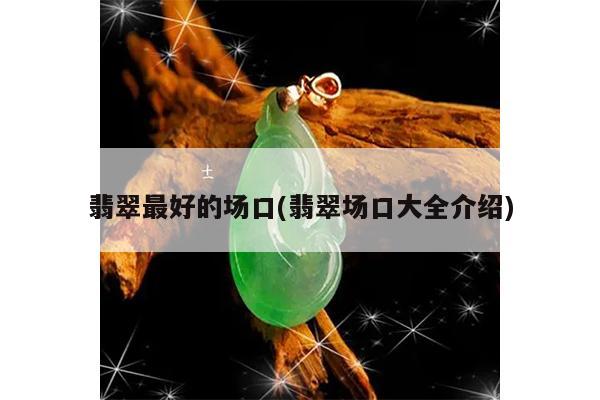 翡翠最好的场口(翡翠场口大全介绍)