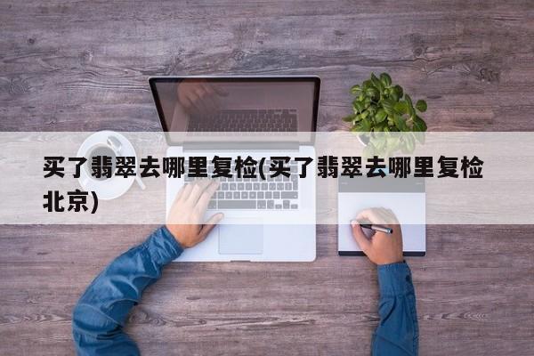 买了翡翠去哪里复检(买了翡翠去哪里复检 北京)