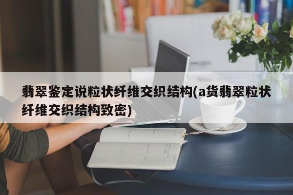 翡翠鉴定说粒状纤维交织结构(a货翡翠粒状纤维交织结构致密)