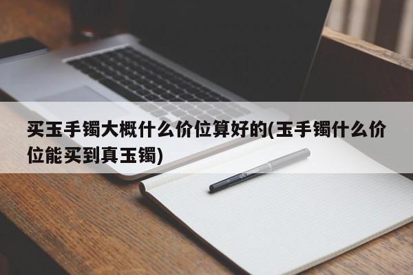 买玉手镯大概什么价位算好的(玉手镯什么价位能买到真玉镯)