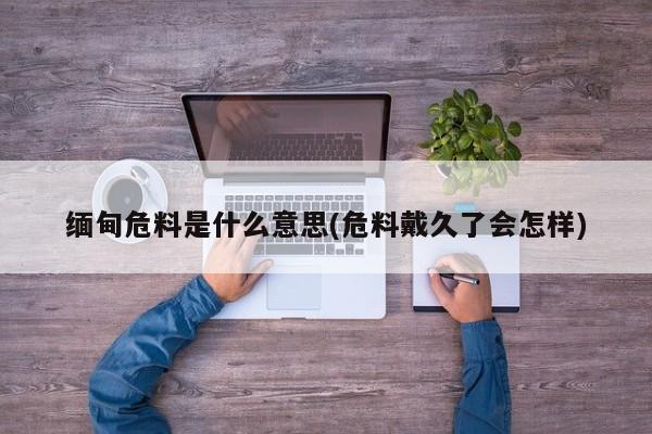缅甸危料是什么意思(危料戴久了会怎样)