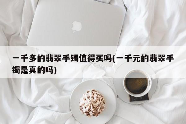 一千多的翡翠手镯值得买吗(一千元的翡翠手镯是真的吗)
