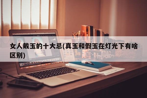 女人戴玉的十大忌(真玉和假玉在灯光下有啥区别)