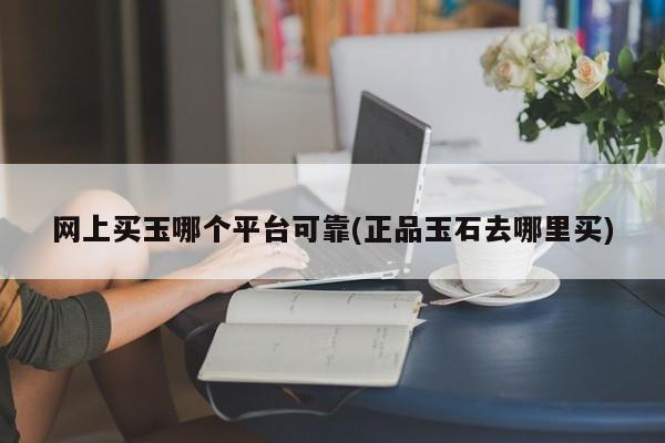 网上买玉哪个平台可靠(正品玉石去哪里买)